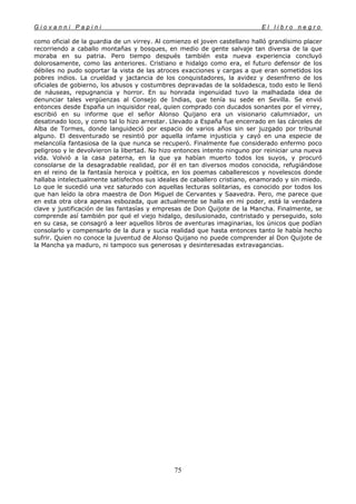 G i o v a n n i P a p i n i E l l i b r o n e g r o
75
como oficial de la guardia de un virrey. Al comienzo el joven castellano halló grandísimo placer
recorriendo a caballo montañas y bosques, en medio de gente salvaje tan diversa de la que
moraba en su patria. Pero tiempo después también esta nueva experiencia concluyó
dolorosamente, como las anteriores. Cristiano e hidalgo como era, el futuro defensor de los
débiles no pudo soportar la vista de las atroces exacciones y cargas a que eran sometidos los
pobres indios. La crueldad y jactancia de los conquistadores, la avidez y desenfreno de los
oficiales de gobierno, los abusos y costumbres depravadas de la soldadesca, todo esto le llenó
de náuseas, repugnancia y horror. En su honrada ingenuidad tuvo la malhadada idea de
denunciar tales vergüenzas al Consejo de Indias, que tenía su sede en Sevilla. Se envió
entonces desde España un inquisidor real, quien comprado con ducados sonantes por el virrey,
escribió en su informe que el señor Alonso Quijano era un visionario calumniador, un
desatinado loco, y como tal lo hizo arrestar. Llevado a España fue encerrado en las cárceles de
Alba de Tormes, donde languideció por espacio de varios años sin ser juzgado por tribunal
alguno. El desventurado se resintió por aquella infame injusticia y cayó en una especie de
melancolía fantasiosa de la que nunca se recuperó. Finalmente fue considerado enfermo poco
peligroso y le devolvieron la libertad. No hizo entonces intento ninguno por reiniciar una nueva
vida. Volvió a la casa paterna, en la que ya habían muerto todos los suyos, y procuró
consolarse de la desagradable realidad, por él en tan diversos modos conocida, refugiándose
en el reino de la fantasía heroica y poética, en los poemas caballerescos y novelescos donde
hallaba intelectualmente satisfechos sus ideales de caballero cristiano, enamorado y sin miedo.
Lo que le sucedió una vez saturado con aquellas lecturas solitarias, es conocido por todos los
que han leído la obra maestra de Don Miguel de Cervantes y Saavedra. Pero, me parece que
en esta otra obra apenas esbozada, que actualmente se halla en mi poder, está la verdadera
clave y justificación de las fantasías y empresas de Don Quijote de la Mancha. Finalmente, se
comprende así también por qué el viejo hidalgo, desilusionado, contristado y perseguido, solo
en su casa, se consagró a leer aquellos libros de aventuras imaginarias, los únicos que podían
consolarlo y compensarlo de la dura y sucia realidad que hasta entonces tanto le había hecho
sufrir. Quien no conoce la juventud de Alonso Quijano no puede comprender al Don Quijote de
la Mancha ya maduro, ni tampoco sus generosas y desinteresadas extravagancias.
 