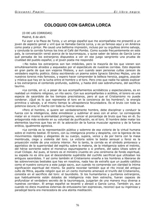 G i o v a n n i P a p i n i E l l i b r o n e g r o
76
COLOQUIO CON GARCIA LORCA
(O DE LAS CORRIDAS)
Madrid, 8 de abril.
Fui ayer a la Plaza de Toros, y un amigo español que me acompañaba me presentó a un
joven de aspecto genial y viril que se llamaba García Lorca, y es ya famoso aquí y en América
como poeta y pintor. Me causó una bellísima impresión, incluso por su orgulloso ánimo salvaje,
y concluida la corrida fuimos los tres al Café del Pombo. Como sucede frecuentemente en este
país, la conversación versó acerca de la tauromaquia, y quise saber de labios de García Lorca
qué pensaba de los extranjeros dispuestos a ver en ese juego sangriento una prueba de
crueldad del pueblo español, y el joven poeta me respondió
—No todos los extranjeros son tan imbéciles, pero la mayoría de los que vienen son
simultáneamente atraídos y asqueados por el espectáculo de nuestras corridas. Esto depende
en gran parte de que son viajeros filisteos, y aun cuando sean personas cultas carecen de
verdadero espíritu poético. Estoy escribiendo un poema sobre Ignacio Sánchez Mejías, uno de
nuestros toreros más famosos, y espero hacer comprender la belleza heroica, pagana, popular
y mística que hay en la lucha entre el hombre y el toro. Pero creo que nadie ha sabido explicar
a los extranjeros el contenido profundo, sublime, y hasta diré casi sobrehumano, del sacrificio
taurino.
»La corrida, en sí, a pesar de sus acompañamientos acrobáticos y espectaculares, es en
realidad un misterio religioso, un rito sacro. Con sus acompañantes o acólitos, el torero es una
especie de sacerdote de los tiempos precristianos, pero al que el Cristianismo no puede
condenar. ¿Qué es lo que representa el toro en la conciencia de los hombres?, la energía
primitiva y salvaje, y al mismo tiempo la ultrapotencia fecundadora. Es el bruto con toda su
potencia oscura; el macho con toda su fuerza sexual.
»Pero el hombre, si quiere ser verdaderamente hombre, debe disciplinar y conducir la
fuerza con la inteligencia, debe ennoblecer y sublimar el sexo con el amor. Le corresponde
matar en si mismo la animalidad primigenia, vencer el porcentaje de bruto que hay en él. Su
antagonista más evidente en su voluntad de purificación, es el toro. El hombre debe matar los
elementos taurinos que hay en él: la adoración de la fuerza muscular agresiva y de la fuerza
erótica, igualmente agresiva.
»La corrida es la representación pública y solemne de esa victoria de la virtud humana
sobre el instinto bestial. El torero, con su inteligencia pronta y despierta, con la ligereza de los
movimientos rápidos y elegantes de su cuerpo, supera, vence y da por tierra con la masa
membruda, ciega y violenta del toro. La victoria sobre la bestia sensual y feroz es la
proyección visible de una victoria interior. Por lo tanto, la corrida es el símbolo pintoresco y
agonístico de la superioridad del espíritu sobre la materia, de la inteligencia sobre el instinto,
del héroe sonriente sobre el monstruo espumajeante o si prefiere, del sabio Ulises sobre el
cruel Cíclope. Así pues, el torero es el ministro cruento en una ceremonia de fondo espiritual,
su espada no es otra que el descendiente supérstite del cuchillo sacrificial que utilizaban los
antiguos sacerdotes. Y así como también el Cristianismo enseña a los hombres a liberarse de
las sobrevivencias bestiales que hay en nosotros, nada hay de extraño que un pueblo católico
como el nuestro concurra a este juego sacro, aun cuando no comprenda con claridad la íntima
significación espiritual del mismo. Se podría recordar también que el rito inicial del antiguo
culto de Mitra, aquella religión que en un cierto momento amenazó el triunfo del Cristianismo,
consistía en el sacrificio del toro: el taurobolio. Si los humanitarios y puritanos extranjeros,
que habitualmente están dotados de inteligencia más bien estrecha, fueran capaces de
profundizar el verdadero secreto de la tauromaquia, juzgarían de una manera muy diversa a
nuestras corridas». El amigo español se levantó y abrazó a García Lorca. También yo, aun
cuando no diera muestras externas de entusiasmo tan expresivas, reconocí que su ingeniosa y
paradojal teoría era merecedora de una atenta meditación.
 