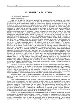 G i o v a n n i P a p i n i E l l i b r o n e g r o
77
EL PRIMERO Y EL ULTIMO
(DE MIGUEL DE UNAMUNO)
Madrid, 29 de mayo.
Cada vez se acentúa más en mí la manía por los autógrafos. No satisfecho con haber
comprado la colección de Everett, que contiene tantas obras maestras desconocidas, voy
buscando por todas las ciudades manuscritos de autores célebres. En estos días he tenido la
fortuna de hallar en casa de un periodista que se vio reducido a la miseria, el comienzo de un
drama inédito escrito por Miguel de Unamuno. Se titula El Primero y el Ultimo, pero sólo
contiene el esbozo de la primera escena. El comienzo de la obra tiene una grandísima
originalidad, pero no he logrado dilucidar si se trata de una obra juvenil, o de los últimos
tiempos de la vida del gran pensador y poeta. Me inclino a creer que se trata de una idea
habida en la ancianidad, cuando estaba atormentado por la idea de la decadencia del
Cristianismo. Comienza la acción cuando el mundo está a punto de ser destruido y la vida ha
concluido sobre la tierra. En la inmensa soledad hay dos seres vivientes —¿sobrevivientes o
resucitados?—, se encuentran y se reconocen: el Primer Hombre o sea Adán, y el Ultimo
Hombre, que ni siquiera tiene un nombre al estilo antiguo, sino que es una especie de
autómata viviente, identificado por una sigla grabada en una medalla que le cuelga sobre el
pecho: W. S. 347926. Ambas criaturas, tan distintas entre sí, se miran en silencio: el hombre
perfecto, salido de la mano de Dios; el hombre mecánico, convertido en número y átomo por
voluntad de la ciencia y de la masa. El ser casi ángel; el ser casi máquina. Al comienzo no
saben qué decirse, pero se miran sospechosos y rencorosos. Uno frente a otro representan el
principio y el fin de la historia humana, y a pesar de ello se sienten seres mutuamente
extraños, lejísimos, tan diversos y adversos que no saben cómo entablar diálogo. En el
pensamiento de Unamuno aquí está la tragedia, la pavorosa tragedia: el primer padre no sabe
qué decir al último hijo. Entre ambos taciturnos seres aparece improvisamente un gigantesco
ser velludo: Hanuman, el dios de los monos, amigo de los hombres. Reprocha a ambos su
extraño silencio. Los dos deberán debatir su causa ante él, quien a su vez contará con la
asistencia del ángel Ariel y del demonio Belfegor. Adán es obligado a hablar. El anciano primer
hombre, casi desnudo, con una piel de león en la cintura, manifiesta que hubiera querido
reprochar y acusar a su lejanísimo y degenerado descendiente, pero el remordimiento de la
propia culpa le había impedido hacerlo
—Cuando fui vencido por el ansia de saber, de conocer, de hacerme semejante a Dios,
en aquella mi voluntad ya se hallaba en germen todo lo que éstos llamaron ciencia, y más que
nada su loca intención de ponerse a sí mismos en lugar de Dios. La intentada deificación del
hombre condujo a mis insensatos descendientes a renegar de lo humano, a la verdadera y
definitiva caída del hombre. Por lo tanto no tengo derecho a lanzar reprimendas y reproches
contra este aborto degradado y deshumanizado. Pero entonces habló Ariel diciendo
—Olvidas, Adán, que tu prole fue rescatada, que el sacrificio de Dios le restituyó gran
parte de lo que había perdido a causa de tu error. Así pues, tienes derecho a acusar y
condenar.
—No — replicó Belfegor, Dios no llegó a restaurar la dignidad y perfección anteriores del
hombre.Los descendientes de Adán, incluso después que el Hijo descendió a la tierra,
continuaron siendo débiles y frágiles, continuaron bajó el dominio de la sangre y del orgullo y
debieron dedicarse a reconquistar con sus pobres fuerzas la sabiduría y el poder. Dios los
había maldecido y castigado, los había entregado a Satanás y entonces se dirigieron a
nosotros pidiendo auxilio. Lo demás está escrito en la historia de los últimos milenios.
Nosotros, los demonios, nos hemos vengado, y estoy dispuesto a defender al último hombre,
que es hijo de nuestras obras. Entonces W. E. 347926 pidió hablar
—Todo lo que estáis profiriendo es una sarta de ideas sin sentido, expresadas en una
jerga salvaje, desusada, incomprensible y hueca. Para nosotros, las palabras de Dios: culpa,
redención, pecado, bien y mal, desde hace ya siglos y siglos no tienen ningún significado. El
hombre había llegado a ser el único y verdadero señor y dueño del mundo y se ocupaba
solamente en aprovechar los recursos del planeta para la propia conservación. Todas las viejas
 