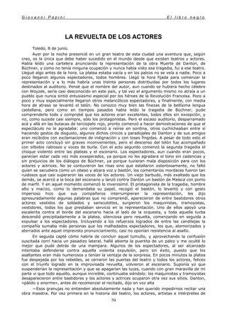 G i o v a n n i P a p i n i E l l i b r o n e g r o
79
LA REVUELTA DE LOS ACTORES
Toledo, 8 de junio.
Ayer por la noche presencié en un gran teatro de esta ciudad una aventura que, según
creo, es la única que debe haber sucedido en el mundo desde que existen teatros y actores.
Había leído una cartelera anunciando la representación de la obra Muerte de Danton, de
Büchner, y como no tenía ninguna ocupación y nunca había visto esa tragedia, fui a ese teatro.
Llegué algo antes de la hora. La platea estaba vacía y en los palcos no se veía a nadie. Poco a
poco llegaron algunos espectadores, todos hombres. Llegó la hora fijada para comenzar la
representación y a lo más habría unas treinta personas distribuidas por todos los lugares
destinados al auditorio. Pensé que el nombre del autor, aun cuando se hubiera hecho célebre
con Woyzek, sería casi desconocido en este país, y tal vez el argumento mismo no atraía a un
pueblo que nunca sintió entusiasmo especial por los héroes de la Revolución Francesa. Poco a
poco y muy especialmente llegaron otros melancólicos espectadores, y finalmente, con media
hora de atraso se levantó el telón. No conozco muy bien las finezas de la bellísima lengua
castellana, pero como en tiempos pasados había leído la tragedia de Büchner, pude
comprenderlo todo y comprobé que los actores eran excelentes, todos ellos sin excepción, y
no, como sucede casi siempre, sólo los protagonistas. Pero el escaso auditorio, desparramado
acá y allá en las butacas de terciopelo rojo, pronto comenzó a hacer demostraciones de que el
espectáculo no le agradaba: uno comenzó a reírse en sordina, otros cuchicheaban entre sí
haciendo gestos de disgusto, algunos dichos cínicos y paradojales de Danton y de sus amigos
eran recibidos con exclamaciones de indignación y con toses fingidas. A pesar de todo esto el
primer acto concluyó sin graves inconvenientes, pero el descenso del telón fue acompañado
con silbidos rabiosos y voces de burla. Con el acto segundo comenzó la segunda tragedia el
choque violento entre las plateas y el escenario. Los espectadores, aun cuando eran pocos,
parecían estar cada vez más exasperados, ya porque no les agradara el tono sin cadencias y
sin prejuicios de los diálogos de Büchner, ya porque tuvieran mala disposición para con los
actores y actrices. No se contuvieron las risas sino que estallaron ostentosamente, no faltó
quien se sacudiera como un obeso y alzara voz y bastón, los comentarios mordaces fueron tan
ruidosos que casi superaron las voces de los actores. Un viejo barbudo, más exaltado que los
demás, se acercó a la boca del escenario y lanzó contra Danton un bastón de Malaca con pomo
de marfil. Y en aquel momento comenzó lo inverosímil. El protagonista de la tragedia, hombre
alto y macizo, como lo demandaba su papel, recogió el bastón, lo levantó y con gesto
imperioso hizo que sus compañeros interrumpieran la representación, les dijo
apresuradamente algunas palabras que no comprendí, aparecieron de entre bastidores otros
actores vestidos de soldados y sansculottes, surgieron los maquinistas, tramoyistas,
vestidores, todos los que prestaban servicio en la representación. Uno de ellos apoyó una
escalerita contra el borde del escenario hacia el lado de la orquesta, y toda aquella turba
descendió precipitadamente a la platea, silenciosa pero resuelta, comenzando en seguida a
expulsar a los espectadores. Incluyendo a los refuerzos logrados de entre las candilejas la
compañía sumaba más personas que los malhadados espectadores, los que, atemorizados y
aterrados ante aquel imprevisto pronunciamiento, casi no oponían resistencia al asalto.
En seguida capté cómo habría de concluir aquel tumulto, y aprovechando la confusión
suscitada corrí hacia un pasadizo lateral, hallé abierta la puertita de un palco y me oculté lo
mejor que pude detrás de una mampara. Algunos de los espectadores, al ser alcanzado
intentaba defenderse contra aquella violenta expulsión, pero sin éxito, puesto que los
asaltantes eran más numerosos y tenían la ventaja de la sorpresa. En pocos minutos la platea
fue despejada por los rebeldes, se cerraron las puertas del teatro y todos los actores, felices
con el triunfo logrado en la improvisada revuelta, volvieron al escenario. Suponía yo que
suspenderían la representación y que se apagarían las luces, cuando con gran maravilla de mi
parte vi que todo aquello, aunque increíble, continuaba siéndolo: los maquinistas y tramoyistas
desaparecieron entre bastidores y los actores y actrices ocuparon otra vez sus sitios. Danton,
«pálido y enorme», antes de recomenzar el recitado, dijo en voz alta
—Esos granujas no entienden absolutamente nada y han querido impedirnos recitar una
obra maestra. Por vez primera en la historia del teatro, los actores, artistas e intérpretes de
 