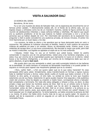 G i o v a n n i P a p i n i E l l i b r o n e g r o
81
VISITA A SALVADOR DALÍ
(0 ACERCA DEL GENIO
Barcelona, 26 de Junio.
Fui a ver una muestra de obras de Salvador Dalí, con la esperanza de encontrarme con el
famoso pintor catalán. Y efectivamente estaba allí, en el fondo de la última sala, con sus
bigotes largos y enhiestos como los de un mandarín manchú, siendo la figura central de una
reunión de adolescentes imberbes y viejas señoras teñidas y reteñidas. Me dijeron que aquél
era su auditorio predilecto: el de los que todavía no habían comenzado a vivir y el de las
personas que ya habían dejado de vivir. Por intermedio del secretario de la exposición hice
preguntar a Dalí si podía concederme una audiencia privada, de breves minutos. El pintor me
miró fijamente por un buen lapso y me dijo
—Lo conozco, he leído su diario y me asombra que se haya demorado tanto en venir a
conocerme. Mis palabras le hubieran ahorrado el fastidio, hasta el inútil suplicio de escuchar
millares de palabras sin peso y sin sentido. Ahora, es demasiado tarde. Vuelva, pues, a sus
imbéciles de escape libre y a sus loros cronométricos. Me disculpé lo mejor que pude, pero Dalí
se mostró irreducible; sus bigotes se agitaban al soplo de su ira mal contenida
—Váyase, míster Gog, no soy yo el hombre que usted busca. Usted no podría
comprender ni siquiera uno de mis pensamientos. Usted ama a los hombres originales, y yo
estoy muy por encima de la originalidad puesto que represento lo nuevo en lo eterno. Usted
busca a los hombres inteligentes, y yo estoy por encima de la inteligencia dado que soy el
genio absoluto, el genio tout court.
»No puedo decir que soy semejante a usted, que está sumergido todavía en las bañeras
de la banalidad. En estos tiempos mi empresa es demasiado importante y no puedo perder ni
siquiera un minuto para reparar ese mecanismo gastado que es su cerebro.
—Pero, ¡señor Dalí!...—¿Tal vez quiere saber qué es lo que estoy haciendo? Es cosa
demasiado difícil para usted. Simplemente, estoy transformando en formas y signos nuevos
toda la realidad humana y divina; estoy dando vuelta al mundo que todos conocen a fin de
mostrar la otra parte, el anverso, el otro lado. La verdad es como la luna que muestra
solamente una de sus faces. Solamente mi genio puede imponer tina segunda y más auténtica
visión del universo. Dios ha dejado su creación a medio hacer, corresponde ahora a Salvador
Dalí completarla y terminarla. Por todo ello estoy obligado a rehacer a Dios, es decir, la idea
errada y baja que tienen los hombres acerca de Dios. Dalí no es un artista como lo fueron
todos los artistas hasta hoy, sino es un creador que ha de abrir la segunda era de la
humanidad: antes de Dalí y después de Dalí; Dalí es el único redentor y la pintura es su
evangelio. ¿Cómo quiere, pues, que pueda perder ni un solo minuto con usted? Váyase o lo
haré expulsar por mi ángel gendarme. Ya tenía bastante, ya había conocido la persona de Dalí
y su manía. El pintor me había dicho mucho más de lo que yo quería saber. Ni siquiera lo
saludé, salí de la exposición y entré en seguida en un café de la Rambla para tomar una
naranjada fresca.
 