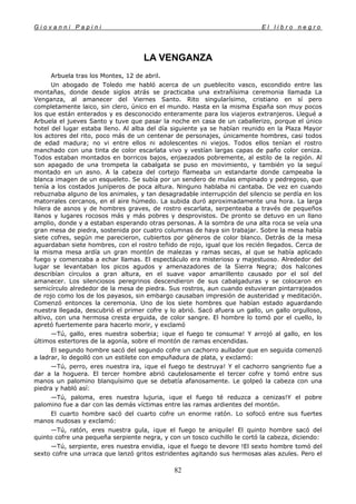 G i o v a n n i P a p i n i E l l i b r o n e g r o
82
LA VENGANZA
Arbuela tras los Montes, 12 de abril.
Un abogado de Toledo me habló acerca de un pueblecito vasco, escondido entre las
montañas, donde desde siglos atrás se practicaba una extrañísima ceremonia llamada La
Venganza, al amanecer del Viernes Santo. Rito singularísimo, cristiano en sí pero
completamente laico, sin clero, único en el mundo. Hasta en la misma España son muy pocos
los que están enterados y es desconocido enteramente para los viajeros extranjeros. Llegué a
Arbuela el jueves Santo y tuve que pasar la noche en casa de un caballerizo, porque el único
hotel del lugar estaba lleno. Al alba del día siguiente ya se habían reunido en la Plaza Mayor
los actores del rito, poco más de un centenar de personajes, únicamente hombres, casi todos
de edad madura; no vi entre ellos ni adolescentes ni viejos. Todos ellos tenían el rostro
manchado con una tinta de color escarlata vivo y vestían largas capas de paño color ceniza.
Todos estaban montados en borricos bajos, enjaezados pobremente, al estilo de la región. Al
son apagado de una trompeta la cabalgata se puso en movimiento, y también yo la seguí
montado en un asno. A la cabeza del cortejo flameaba un estandarte donde campeaba la
blanca imagen de un esqueleto. Se subía por un sendero de mulas empinado y pedregoso, que
tenía a los costados juníperos de poca altura. Ninguno hablaba ni cantaba. De vez en cuando
rebuznaba alguno de los animales, y tan desagradable interrupción del silencio se perdía en los
matorrales cercanos, en el aire húmedo. La subida duró aproximadamente una hora. La larga
hilera de asnos y de hombres graves, de rostro escarlata, serpenteaba a través de pequeños
llanos y lugares rocosos más y más pobres y desprovistos. De pronto se detuvo en un llano
amplio, donde y a estaban esperando otras personas. A la sombra de una alta roca se veía una
gran mesa de piedra, sostenida por cuatro columnas de haya sin trabajar. Sobre la mesa había
siete cofres, según me parecieron, cubiertos por géneros de color blanco. Detrás de la mesa
aguardaban siete hombres, con el rostro teñido de rojo, igual que los recién llegados. Cerca de
la misma mesa ardía un gran montón de malezas y ramas secas, al que se había aplicado
fuego y comenzaba a echar llamas. El espectáculo era misterioso y majestuoso. Alrededor del
lugar se levantaban los picos agudos y amenazadores de la Sierra Negra; dos halcones
describían círculos a gran altura, en el suave vapor amarillento causado por el sol del
amanecer. Los silenciosos peregrinos descendieron de sus cabalgaduras y se colocaron en
semicírculo alrededor de la mesa de piedra. Sus rostros, aun cuando estuvieran pintarrajeados
de rojo como los de los payasos, sin embargo causaban impresión de austeridad y meditación.
Comenzó entonces la ceremonia. Uno de los siete hombres que habían estado aguardando
nuestra llegada, descubrió el primer cofre y lo abrió. Sacó afuera un gallo, un gallo orgulloso,
altivo, con una hermosa cresta erguida, de color sangre. El hombre lo tomó por el cuello, lo
apretó fuertemente para hacerlo morir, y exclamó
—Tú, gallo, eres nuestra soberbia; ¡que el fuego te consuma! Y arrojó al gallo, en los
últimos estertores de la agonía, sobre el montón de ramas encendidas.
El segundo hombre sacó del segundo cofre un cachorro aullador que en seguida comenzó
a ladrar, lo degolló con un estilete con empuñadura de plata, y exclamó:
—Tú, perro, eres nuestra ira, ¡que el fuego te destruya! Y el cachorro sangriento fue a
dar a la hoguera. El tercer hombre abrió cautelosamente el tercer cofre y tomó entre sus
manos un palomino blanquísimo que se debatía afanosamente. Le golpeó la cabeza con una
piedra y habló así:
—Tú, paloma, eres nuestra lujuria, ¡que el fuego té reduzca a cenizas!Y el pobre
palomino fue a dar con las demás víctimas entre las ramas ardientes del montón.
El cuarto hombre sacó del cuarto cofre un enorme ratón. Lo sofocó entre sus fuertes
manos nudosas y exclamó:
—Tú, ratón, eres nuestra gula, ¡que el fuego te aniquile! El quinto hombre sacó del
quinto cofre una pequeña serpiente negra, y con un tosco cuchillo le cortó la cabeza, diciendo:
—Tú, serpiente, eres nuestra envidia, ¡que el fuego te devore !El sexto hombre tomó del
sexto cofre una urraca que lanzó gritos estridentes agitando sus hermosas alas azules. Pero el
 