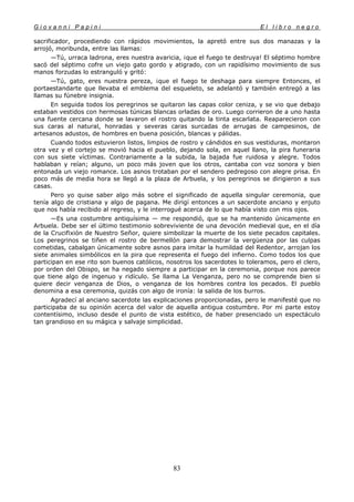 G i o v a n n i P a p i n i E l l i b r o n e g r o
83
sacrificador, procediendo con rápidos movimientos, la apretó entre sus dos manazas y la
arrojó, moribunda, entre las llamas:
—Tú, urraca ladrona, eres nuestra avaricia, ¡que el fuego te destruya! El séptimo hombre
sacó del séptimo cofre un viejo gato gordo y atigrado, con un rapidísimo movimiento de sus
manos forzudas lo estranguló y gritó:
—Tú, gato, eres nuestra pereza, ¡que el fuego te deshaga para siempre Entonces, el
portaestandarte que llevaba el emblema del esqueleto, se adelantó y también entregó a las
llamas su fúnebre insignia.
En seguida todos los peregrinos se quitaron las capas color ceniza, y se vio que debajo
estaban vestidos con hermosas túnicas blancas orladas de oro. Luego corrieron de a uno hasta
una fuente cercana donde se lavaron el rostro quitando la tinta escarlata. Reaparecieron con
sus caras al natural, honradas y severas caras surcadas de arrugas de campesinos, de
artesanos adustos, de hombres en buena posición, blancas y pálidas.
Cuando todos estuvieron listos, limpios de rostro y cándidos en sus vestiduras, montaron
otra vez y el cortejo se movió hacia el pueblo, dejando sola, en aquel llano, la pira funeraria
con sus siete víctimas. Contrariamente a la subida, la bajada fue ruidosa y alegre. Todos
hablaban y reían; alguno, un poco más joven que los otros, cantaba con voz sonora y bien
entonada un viejo romance. Los asnos trotaban por el sendero pedregoso con alegre prisa. En
poco más de media hora se llegó a la plaza de Arbuela, y los peregrinos se dirigieron a sus
casas.
Pero yo quise saber algo más sobre el significado de aquella singular ceremonia, que
tenía algo de cristiana y algo de pagana. Me dirigí entonces a un sacerdote anciano y enjuto
que nos había recibido al regreso, y le interrogué acerca de lo que había visto con mis ojos.
—Es una costumbre antiquísima — me respondió, que se ha mantenido únicamente en
Arbuela. Debe ser el último testimonio sobreviviente de una devoción medieval que, en el día
de la Crucifixión de Nuestro Señor, quiere simbolizar la muerte de los siete pecados capitales.
Los peregrinos se tiñen el rostro de bermellón para demostrar la vergüenza por las culpas
cometidas, cabalgan únicamente sobre asnos para imitar la humildad del Redentor, arrojan los
siete animales simbólicos en la pira que representa el fuego del infierno. Como todos los que
participan en ese rito son buenos católicos, nosotros los sacerdotes lo toleramos, pero el clero,
por orden del Obispo, se ha negado siempre a participar en la ceremonia, porque nos parece
que tiene algo de ingenuo y ridículo. Se llama La Venganza, pero no se comprende bien si
quiere decir venganza de Dios, o venganza de los hombres contra los pecados. El pueblo
denomina a esa ceremonia, quizás con algo de ironía: la salida de los burros.
Agradecí al anciano sacerdote las explicaciones proporcionadas, pero le manifesté que no
participaba de su opinión acerca del valor de aquella antigua costumbre. Por mi parte estoy
contentísimo, incluso desde el punto de vista estético, de haber presenciado un espectáculo
tan grandioso en su mágica y salvaje simplicidad.
 