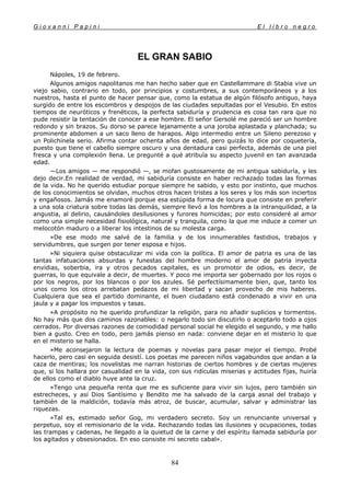 G i o v a n n i P a p i n i E l l i b r o n e g r o
84
EL GRAN SABIO
Nápoles, 19 de febrero.
Algunos amigos napolitanos me han hecho saber que en Castellammare di Stabia vive un
viejo sabio, contrario en todo, por principios y costumbres, a sus contemporáneos y a los
nuestros, hasta el punto de hacer pensar que, como la estatua de algún filósofo antiguo, haya
surgido de entre los escombros y despojos de las ciudades sepultadas por el Vesubio. En estos
tiempos de neuróticos y frenéticos, la perfecta sabiduría y prudencia es cosa tan rara que no
pude resistir la tentación de conocer a ese hombre. El señor Gersolé me pareció ser un hombre
redondo y sin brazos. Su dorso se parece lejanamente a una joroba aplastada y planchada; su
prominente abdomen a un saco lleno de harapos. Algo intermedio entre un Sileno perezoso y
un Polichinela serio. Afirma contar ochenta años de edad, pero quizás lo dice por coquetería,
puesto que tiene el cabello siempre oscuro y una dentadura casi perfecta, además de una piel
fresca y una complexión llena. Le pregunté a qué atribuía su aspecto juvenil en tan avanzada
edad.
—Los amigos — me respondió —, se mofan gustosamente de mi antigua sabiduría, y les
dejo decir.En realidad de verdad, mi sabiduría consiste en haber rechazado todas las formas
de la vida. No he querido estudiar porque siempre he sabido, y esto por instinto, que muchos
de los conocimientos se olvidan, muchos otros hacen tristes a los seres y los más son inciertos
y engañosos. Jamás me enamoré porque esa estúpida forma de locura que consiste en preferir
a una sola criatura sobre todas las demás, siempre llevó a los hombres a la intranquilidad, a la
angustia, al delirio, causándoles desilusiones y furores homicidas; por esto consideré al amor
como una simple necesidad fisiológica, natural y tranquila, como la que me induce a comer un
melocotón maduro o a liberar los intestinos de su molesta carga.
»De ese modo me salvé de la familia y de los innumerables fastidios, trabajos y
servidumbres, que surgen por tener esposa e hijos.
»Ni siquiera quise obstaculizar mi vida con la política. El amor de patria es una de las
tantas infatuaciones absurdas y funestas del hombre moderno el amor de patria inyecta
envidias, soberbia, ira y otros pecados capitales, es un promotor de odios, es decir, de
guerras, lo que equivale a decir, de muertes. Y poco me importa ser gobernado por los rojos o
por los negros, por los blancos o por los azules. Sé perfectísimamente bien, que, tanto los
unos como los otros arrebatan pedazos de mi libertad y sacan provecho de mis haberes.
Cualquiera que sea el partido dominante, el buen ciudadano está condenado a vivir en una
jaula y a pagar los impuestos y tasas.
»A propósito no he querido profundizar la religión, para no añadir suplicios y tormentos.
No hay más que dos caminos razonables: o negarlo todo sin discutirlo o aceptarlo todo a ojos
cerrados. Por diversas razones de comodidad personal social he elegido el segundo, y me hallo
bien a gusto. Creo en todo, pero jamás pienso en nada: conviene dejar en el misterio lo que
en el misterio se halla.
»Me aconsejaron la lectura de poemas y novelas para pasar mejor el tiempo. Probé
hacerlo, pero casi en seguida desistí. Los poetas me parecen niños vagabundos que andan a la
caza de mentiras; los novelistas me narran historias de ciertos hombres y de ciertas mujeres
que, si los hallara por casualidad en la vida, con sus ridículas miserias y actitudes fijas, huiría
de ellos como el diablo huye ante la cruz.
»Tengo una pequeña renta que me es suficiente para vivir sin lujos, pero también sin
estrecheces, y así Dios Santísimo y Bendito me ha salvado de la carga asnal del trabajo y
también de la maldición, todavía más atroz, de buscar, acumular, salvar y administrar las
riquezas.
»Tal es, estimado señor Gog, mi verdadero secreto. Soy un renunciante universal y
perpetuo, soy el remisionario de la vida. Rechazando todas las ilusiones y ocupaciones, todas
las trampas y cadenas, he llegado a la quietud de la carne y del espíritu llamada sabiduría por
los agitados y obsesionados. En eso consiste mi secreto cabal».
 