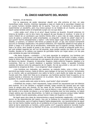 G i o v a n n i P a p i n i E l l i b r o n e g r o
86
EL ÚNICO HABITANTE DEL MUNDO
Positano, 10 de febrero.
Con la esperanza de poder descansar alquilé una villa próxima al mar, en esta
maravillosa costa. Anoche, mientras regresaba a casa en medio de la oscuridad, tropecé con
un cuerpo humano tendido delante de mi puerta. Tuve por un momento la sensación de
experimentar un escalofrío, pero muy breve porque no se trataba de un muerto, ya que de
aquel cuerpo tendido sobre el empedrado surgió una voz que decía:
—¿Aún estás vivo? ¿Eres tú el amo? Aquel hombre se levantó. Encendí entonces mi
linterna de bolsillo y con la otra mano me aseguré de que llevaba mi revólver. Vi ante mí el
rostro imbécil de un pordiosero que tendría treinta años o poco más de edad, estaba todo
sucio de polvo y cubierto por pelos ensortijados. Le pregunté —¿Quién es usted? ¿Qué es lo
que quiere? Sonrió estúpidamente y replicó —¿No tienes algún lugar donde pueda dormir: un
establo, un granero, un sótano? ¿No tienes un pedazo de pan, un ajo, dos nueces? Comprendí
que era un mendigo vagabundo y me pareció inofensivo. Sin responder palabra le hice pasar al
jardín y luego a un cuarto de la servidumbre, ordenando que le trajeran comida. Rechazó la
sopa y la carne, pero aceptó el queso y las nueces. Una vez comido le pregunté quién era y
por qué andaba vagando por ahí con tal atuendo, pues estaba vestido con telas de saco mal
cosidas, llevaba en la cabeza una especie de guirnalda hecha con hojas secas y en los pies
unas sandalias de paja mal entretejida.
—Me llamo Eugenio —contestó—, y huí para aguardar la venganza. Los hombres son
malos, los hombres se matan y se matarán, de modo que Dios los hará morir a todos, a todos,
hasta el último. Me habían encerrado en una especie de prisión sucia, donde hombres vestidos
de blanco me decían: ¡Eugenio, tú desvarías; Eugenio, estás enfermo! Eugenio, obedece y te
curaremos. Pero yo no quería obedecer a aquellos hombres malos, a aquellos hombres
vestidos de blanco como los peluqueros de mi región. Huí de esa prisión y voy por el mundo
esperando la venganza de Dios. —¿La venganza? ¿Qué venganza?
—Los hombres son malvados, son asesinos, se matarán todos, unos a otros, y Dios
permitirá que todos mueran, hasta el último, para castigar el mal que me hicieron. Unicamente
yo no moriré, sólo yo permaneceré vivo sobre la tierra y seré dueño de todas las cosas; el
mundo será mío, ¡todo mío! Esta es la venganza. Los hombres querían hacer la guerra, yo no
quería hacerla y entonces me encerraron en la prisión. Dios los hará morir y solamente yo
quedaré; he ahí la venganza que espero.
—Pero, cuando estés solo sobre la tierra, ¿qué harás? ¿Qué comerás?
—Ordeñaré las ovejas y haré requesones, luego comeré los requesones que son blancos
pero buenos. Iré a los campos y recogeré cerezas, luego comeré las cerezas que son rojas
como la sangre pero son buenas. En las casas de los muertos hallaré tanto vino que me
bastará para trescientos años, y beberé vino, que es blanco y rojo, pero es bueno. Seré el amo
del mundo e iré a donde me plazca y ya no habrá muchachos que me tiren piedras, no habrá
ningún policía que me pida documentos; no habrá ya ninguna persona porque todas habrán
muerto, habrán muerto asesinadas, porque fueron malas con Eugenio y con Dios.
No logré sacar otra clase de razonamientos a aquel mentecato vagabundo, y lo mandé a
dormir en las dependencias del casero. Hoy por la mañana fui a buscarlo para saber cuáles
eran sus intenciones, pero el fugitivo Eugenio había desaparecido. Los razonamientos de aquel
loco me han hecho meditar acerca de un problema en el que nunca había pensado: si quedara
sobre la tierra solamente un hombre, ¿cómo podría vivir? ¿Lograría sobrevivir durante mucho
tiempo? ¿Se sentiría feliz por su libertad? O tal vez, ¿se sentiría desesperado por su soledad?
 
