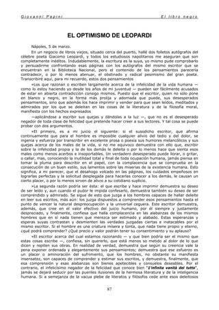 G i o v a n n i P a p i n i E l l i b r o n e g r o
87
EL OPTIMISMO DE LEOPARDI
Nápoles, 5 de marzo.
En un negocio de libros viejos, situado cerca del puerto, hallé dos folletos autógrafos del
célebre poeta Giacomo Leopardi, y todos los estudiosos napolitanos me aseguran que son
completamente inéditos. Indudablemente, la escritura es la suya, yo mismo pude comprobarlo
y persuadirme confrontando esas páginas con los autógrafos del mismo escritor que se
encuentran en la Biblioteca Nacional, pero el contenido de los pensamientos parecería
contradecir, o por lo menos atenuar, el obstinado y radical pesimismo del gran poeta.
Transcribiré aquí, para mi recuerdo, estos dos pensamientos
»Los que razonan o escriben largamente acerca de la infelicidad de la vida humana —
como lo estoy haciendo yo desde los años de mi juventud — pueden ser fácilmente acusados
de estar en abierta contradicción consigo mismos. Puesto que el escritor, quien no sólo pone
en blanco y negro, en la forma más prolija y adornada que puede, sus desesperados
pensamientos, sino que además los hace imprimir y vender para que sean leídos, meditados y
admirados por los que se deleitan en las cosas de la literatura y de la filosofía moral,
manifiesta con los hechos expresados
—aplicándose a escribir sus quejas y dándolas a la luz —, que no es el desesperado
negador de toda clase de felicidad que pretende hacer creer a sus lectores. Y tal cosa se puede
probar con dos argumentos.
»El primero, es a mi juicio el siguiente: si el susodicho escritor, que afirma
continuamente que para el hombre es imposible cualquier alivio del tedio y del dolor, se
ingenia y esfuerza por transcribir en excelente prosa o poesía sus humores melancólicos y sus
quejas acerca de los males de la vida, si no me equivoco demuestra con ello que, escribir
sobre la infelicidad propia y la de los demás le deleita o por lo menos hace que sienta esos
males como menos acerbos e insoportables. Un verdadero desesperado puede llorar, o gritar,
o callar, mas, conociendo la inutilidad total y final de toda ocupación humana, jamás piensa en
tomar la pluma para describir en el papel, con la complacencia que se comprueba en la
consecución de un buen estilo, sus lamentos sobre las miserias de la existencia humana. Esto
significa, a mi parecer, que el desahogo volcado en las páginas, los cuidados empeñosos en
lograrlas perfectas y la solicitud desplegada para hacerlas conocer a los demás, le causan un
cierto placer, o por lo menos sirven de alivio a su cotidiano suplicio.
»La segunda razón podría ser ésta: el que escribe y hace imprimir demuestra su deseo
de ser leído y, aun cuando el pudor le impida confesarlo, demuestra también su deseo de ser
comprendido y admirado. Se sigue de esto que juzga a los hombres capaces de hallar deleite
en leer sus escritos, más aún: los juzga dispuestos a comprender esos pensamientos hasta el
punto de vencer la natural despreocupación y la universal ceguera. Este escritor demuestra,
además, que cree en el valor efectivo del juicio humano, por él siempre y justamente
despreciado, y finalmente, confiesa que halla complacencia en las alabanzas de los mismos
hombres que en sí nada tienen que merezca ser estimado y alabado. Estas esperanzas y
esperas suyas contrastan y desmienten las verdades juzgadas ciertas e inatacables por el
mismo escritor. Si el hombre es una criatura mísera y tonta, que nada tiene propio y eterno,
¿qué podrá comprender? ¿Qué precio y valor podrán tener su consentimiento y su aplauso?
»El escritor acerca del cual estamos razonando — y que bien podría ser el mismo que
estas cosas escribe —, confiesa, sin quererlo, que está menos so metido al dolor de lo que
dicen y repiten sus obras. En realidad de verdad, demuestra que según su creencia vale la
pena exponer ordenada y elegantemente sus pensamientos; demuestra que ese esfuerzo es
un placer o aminoración del sufrimiento, que los hombres, no obstante su manifiesta
insensatez, son capaces de comprender y estimar sus escritos, y demuestra, finalmente, que
esa comprensión y esas alabanzas son bienes apetecibles y consuelos deseables. Por el
contrario, el infelicísimo negador de la felicidad que conoce bien "1'infinita vanità del tutto",
jamás se dejará seducir por las pueriles ilusiones de la hermosa literatura y de la inteligencia
humana. Si a semejanza de la vacua plebe de literatos y filósofos cede ante esos deleitosos
 