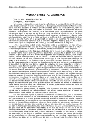 G i o v a n n i P a p i n i E l l i b r o n e g r o
9
VISITA A ERNEST O. LAWRENCE
(O ACERCA DE LA BOMBA ATÓMICA)
Los Angeles, 2 de diciembre.
Han pasado ya bastantes meses desde la explosión de la bomba atómica en Hiroshima, y
acabo de conversar con el ilustre físico al que se debe principalmente esa terrorífica invención.
No es nada fácil acercarse al Profesor Ernest Lawrence, porque los sabios atómicos, como los
más famosos gángsters, son celosamente custodiados. Pero tenía un grandísimo deseo de
conversar con el inventor del ciclotrón, con el descubridor, junto con Oppenheimer, del nuevo
método que logró la escisión de los átomos y que permitió la fabricación de la flamígera
bomba. Después de varios intentos fracasados logré conversar con Lawrence. Más que nada,
anhelaba conocer o adivinar si se había planteado el problema de la responsabilidad moral que
implica el espanto invento en el que participó con otras pocas personas. No perdí mi tiempo
pidiéndole dilucidaciones científicas que él se habría negado a hacer y que por mi parte no
hubiera sido capaz de comprender. En cambio, y con franqueza brutal, le pregunté
—¿Qué experimenta usted, mister Lawrence, ante el pensamiento de los estragos
debidos a su descubrimiento, y de los otros, quizá más vastos, que sobrevendrán en el futuro?
El mortífero profesor no se alteró lo más mínimo, me respondió con una calma angelical:
—Quiero suponer, mister Gog, que usted sabe, por lo menos de un modo general, qué es
la ciencia y cómo ha sido siempre, al menos desde Tales en adelante, la pasión de los sabios.
Éstos no se preocupan en lo más mínimo de las posibles consecuencias prácticas, sean útiles o
nocivas, de sus investigaciones y de sus teorías. Tan sólo se proponen elaborar hipótesis y
módulos capaces de dar una representación aproximada y una interpretación plausible del
universo y de sus leyes. Los fundadores de la nueva Física nuclear: Rutherford, Niels Bohr y
demás, no pensaban ni preveían que sus descubrimientos darían a los hombres, más adelante,
la capacidad de fabricar una bomba capaz de aniquilar, en pocos segundos a millares y
millares de vidas. Tan sólo querían penetrar los secretos del átomo, de esa última parte de la
materia que por espacio de tantos siglos había parecido ser indivisible, mostrándose refractaria
a cualquier análisis. Resumiendo: querían conocer y no destruir. Yo mismo, con el ciclotrón,
me proponía simplemente acelerar los movimientos de esas partes electrificadas, y esto para
una finalidad exclusivamente experimental. Luego vinieron los militares los políticos, quienes
quisieron servirse de nuestros descubrimientos para uno de los objetivos máximos de las
competencias mundiales: la abolición rápida y en masa de las vidas humanas. Esta es la
eterna tragedia del hombre: no puede menos que indagar, explorar, conocer, y casi siempre
sus descubrimientos hacen sobrevenir catástrofes y muerte. La física nuclear es el acto más
trágico de esta tragedia: por haber querido revelar los secretos del átomo el hombre tiene
ahora en sus manos el medio para destruirse a sí mismo, para destruir la vida en todas sus
formas, quizá para destruir al mismo planeta.
—Comprendo perfectamente, le respondí, pero a pesar de todo ello, ¿no experimentan
alguna vez el escalofrío del remordimiento? ¿No estaría mejor renunciar al deseo del
conocimiento a fin de ahorrar las vidas de los seres humanos?
—Le haré observar, replicó el profesor Lawrence con su voz tranquila, que la hecatombe
de vidas humanas no debida a las enfermedades y a la vejez, es mucho mayor, en años de
paz, que la debida a la bomba atómica. Esta hace muchas víctimas en un minuto, mientras
que las otras causas hacen muchísimo más, pero diseminadas y esparcidas tanto en el espacio
como en el tiempo. Hagamos algunos números. Sume a todos los que mueren asesinados por
sus semejantes con armas o con venenos, a los que se matan con sus propias manos, a los
que son deshechos por los automóviles, a las víctimas de choques y siniestros ferroviarios, a
los que arden en los aeroplanos incendiados, a los que se ahogan en los ríos o en los
naufragios marítimos, a los obreros que son triturados por las máquinas, a los mineros que se
asfixian sepultados en las minas, a los que son ahorcados o fusilados por sus delitos, a los que
son alcanzados por los tiros de la policía en los movimientos o motines y a los que son barridos
por las ametralladoras, a los que mueren carbonizados en los incendios y explosiones, a los
que fallecen de golpe en los certámenes de box o en las carreras de automóviles, a los
 