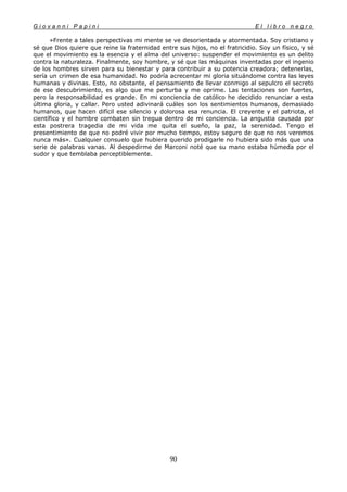 G i o v a n n i P a p i n i E l l i b r o n e g r o
90
»Frente a tales perspectivas mi mente se ve desorientada y atormentada. Soy cristiano y
sé que Dios quiere que reine la fraternidad entre sus hijos, no el fratricidio. Soy un físico, y sé
que el movimiento es la esencia y el alma del universo: suspender el movimiento es un delito
contra la naturaleza. Finalmente, soy hombre, y sé que las máquinas inventadas por el ingenio
de los hombres sirven para su bienestar y para contribuir a su potencia creadora; detenerlas,
sería un crimen de esa humanidad. No podría acrecentar mi gloria situándome contra las leyes
humanas y divinas. Esto, no obstante, el pensamiento de llevar conmigo al sepulcro el secreto
de ese descubrimiento, es algo que me perturba y me oprime. Las tentaciones son fuertes,
pero la responsabilidad es grande. En mi conciencia de católico he decidido renunciar a esta
última gloria, y callar. Pero usted adivinará cuáles son los sentimientos humanos, demasiado
humanos, que hacen difícil ese silencio y dolorosa esa renuncia. El creyente y el patriota, el
científico y el hombre combaten sin tregua dentro de mi conciencia. La angustia causada por
esta postrera tragedia de mi vida me quita el sueño, la paz, la serenidad. Tengo el
presentimiento de que no podré vivir por mucho tiempo, estoy seguro de que no nos veremos
nunca más». Cualquier consuelo que hubiera querido prodigarle no hubiera sido más que una
serie de palabras vanas. Al despedirme de Marconi noté que su mano estaba húmeda por el
sudor y que temblaba perceptiblemente.
 