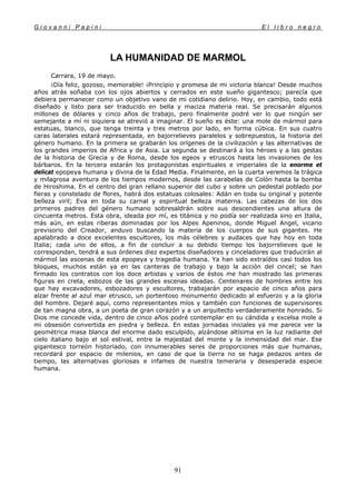 G i o v a n n i P a p i n i E l l i b r o n e g r o
91
LA HUMANIDAD DE MARMOL
Carrara, 19 de mayo.
¡Día feliz, gozoso, memorable! ¡Principio y promesa de mi victoria blanca! Desde muchos
años atrás soñaba con los ojos abiertos y cerrados en este sueño gigantesco; parecía que
debiera permanecer como un objetivo vano de mi cotidiano delirio. Hoy, en cambio, todo está
diseñado y listo para ser traducido en bella y maciza materia real. Se precisarán algunos
millones de dólares y cinco años de trabajo, pero finalmente podré ver lo que ningún ser
semejante a mí ni siquiera se atrevió a imaginar. El sueño es éste: una mole de mármol para
estatuas, blanco, que tenga treinta y tres metros por lado, en forma cúbica. En sus cuatro
caras laterales estará representada, en bajorrelieves paralelos y sobrepuestos, la historia del
género humano. En la primera se grabarán los orígenes de la civilización y las alternativas de
los grandes imperios de Africa y de Asia. La segunda se destinará a los héroes y a las gestas
de la historia de Grecia y de Roma, desde los egeos y etruscos hasta las invasiones de los
bárbaros. En la tercera estarán los protagonistas espirituales e imperiales de la enorme et
delicat epopeya humana y divina de la Edad Media. Finalmente, en la cuarta veremos la trágica
y milagrosa aventura de los tiempos modernos, desde las carabelas de Colón hasta la bomba
de Hiroshima. En el centro del gran rellano superior del cubo y sobre un pedestal poblado por
fieras y constelado de flores, habrá dos estatuas colosales: Adán en toda su original y potente
belleza viril; Eva en toda su carnal y espiritual belleza materna. Las cabezas de los dos
primeros padres del género humano sobresaldrán sobre sus descendientes una altura de
cincuenta metros. Esta obra, ideada por mí, es titánica y no podía ser realizada sino en Italia,
más aún, en estas riberas dominadas por los Alpes Apeninos, donde Miguel Angel, vicario
previsorio del Creador, anduvo buscando la materia de los cuerpos de sus gigantes. He
apalabrado a doce excelentes escultores, los más célebres y audaces que hay hoy en toda
Italia; cada uno de ellos, a fin de concluir a su debido tiempo los bajorrelieves que le
correspondan, tendrá a sus órdenes diez expertos diseñadores y cinceladores que traducirán al
mármol las escenas de esta epopeya y tragedia humana. Ya han sido extraídos casi todos los
bloques, muchos están ya en las canteras de trabajo y bajo la acción del cincel; se han
firmado los contratos con los doce artistas y varios de éstos me han mostrado las primeras
figuras en creta, esbozos de las grandes escenas ideadas. Centenares de hombres entre los
que hay excavadores, esbozadores y escultores, trabajarán por espacio de cinco años para
alzar frente al azul mar etrusco, un portentoso monumento dedicado al esfuerzo y a la gloria
del hombre. Dejaré aquí, como representantes míos y también con funciones de supervisores
de tan magna obra, a un poeta de gran corazón y a un arquitecto verdaderamente honrado. Si
Dios me concede vida, dentro de cinco años podré contemplar en su cándida y excelsa mole a
mi obsesión convertida en piedra y belleza. En estas jornadas iniciales ya me parece ver la
geométrica masa blanca del enorme dado esculpido, alzándose altísima en la luz radiante del
cielo italiano bajo el sol estival, entre la majestad del monte y la inmensidad del mar. Ese
gigantesco torreón historiado, con innumerables seres de proporciones más que humanas,
recordará por espacio de milenios, en caso de que la tierra no se haga pedazos antes de
tiempo, las alternativas gloriosas e infames de nuestra temeraria y desesperada especie
humana.
 