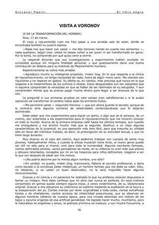 G i o v a n n i P a p i n i E l l i b r o n e g r o
96
VISITA A VORONOV
(0 DE LA TRANSFORMACIÓN DEL HOMBRE)
Niza, 17 de marzo.
El viejo y rejuvenecido ruso me hizo pasar a una aireada sala de estar, donde se
encontraba también su juvenil esposa.
—Nada hay que hacer con usted — me dijo Voronov riendo en cuanto nos sentamos —,
nada quehacer, según creo. Usted no desea volver a ser joven ni ser transformado en genio.
Por lo tanto, no comprende por qué quiso venir a verme.
Le respondí diciendo que sus investigaciones y experimentos habían excitado mi
curiosidad aunque sin ninguna finalidad personal, y que gustosamente daría una buena
contribución en dólares para su Instituto de Mejoramiento Humano.
Repentinamente se volvió más amable:
—Agradezco mucho su inteligente propósito, mister Gog. En lo que respecta a la clínica
de rejuvenecimiento, no tengo necesidad de nada, fuera de algún mono sano. Mis clientes son
riquísimos y no reparan en gastos. Su oferta es, en cambio, más preciosa que nunca en lo que
respecta a la metamorfosis de los cretinos e idiotas. Estos desgraciados son tan estúpidos que
ni siquiera comprenden la necesidad en que se hallan de ser redimidos de su estupidez. Y aun
comprenden menos que es preciso pagar mucho dinero para llegar a ser diversos de lo que
son.
Le pregunté si sus primeras pruebas en este campo eran satisfactorias y si la audaz
operación de transformar el cerebro había dado los primeros frutos.
—Me permitirá usted — respondió Voronov — que por ahora guarde el secreto, porque de
lo contrario diría algunos nombres de celebridades contemporáneas que le dejarían
asombrado.
Debe saber que mis experimentos para lograr un genio, o algo que se le parezca, de un
cretino, son anteriores a los experimentos para el rejuvenecimiento que me hicieron conocer
en todo el mundo. Acerca de la primera empresa callé hasta los últimos tiempos, aun cuando
me enorgulleció y me divirtió mucho más que la segunda. Restituir a un viejo algunas
características de la juventud, es una operación más bien fácil, pero que trasunta su utilidad
sólo en favor del individuo tratado, es decir, la prolongación de su actividad sexual, y que no
tiene larga duración.
Muy diverso es el caso del cretino. Aquí podemos trabajar con cuerpos de seres muy
jóvenes, habitualmente niños, y cuando la añosa mutación tiene éxito, el nuevo genio puede
ser útil no sólo para sí mismo, sino para toda la humanidad. Algunos escritores famosos,
ciertos admirados artistas, varios pensadores de moda, en su infancia no eran más que pobres
y obtusos retardados, recogidos por mí en los hospicios para niños deficientes. Llegaron a ser
lo que son después de pasar por mis manos.
—¿No podría decirme por lo menos algún nombre, uno sólo?
—En verdad, no puedo, míster Gog, traicionaría, faltaría al secreto profesional, y daría
como bocado a la envidiosa plebe intelectual, un hombre famoso que me debe su valer. Esto,
no obstante, si es usted un buen observador, no le será imposible hacer algunos
reconocimientos.
Gracias a mi ciencia y mi paciencia he realizado lo que los profanos estarían dispuestos a
llamar un milagro. Pero debo confesar que mi obra casi nunca es perfecta. En esos cretinos
convertidos en genios queda siempre alguna traza, a veces evidentísima, de su idiosincrasia
original. Gracias a mis esfuerzos su cretinismo se sublimó mediante la exaltación de la locura y
la exasperación del yo. Ciertas manías por tener originalidad a toda costa, ciertas extrañezas
tontas y de charlatanes, ciertos accesos de imbecilidad presuntuosa, que se observan en
algunos hombres célebres de nuestra época, para una mirada advertida son índices de los
bajos y oscuros orígenes de esa artificial genialidad. He logrado hacer mucho, muchísimo, pero
la naturaleza es engañosa y tenaz, la pobreza primitiva se trasluce, y con mucha frecuencia, a
 