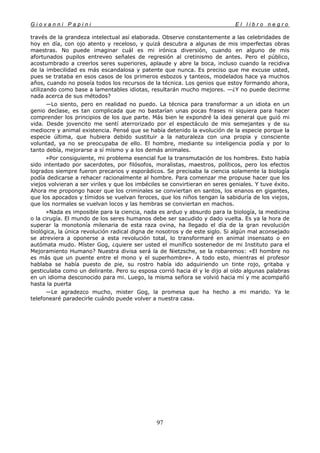G i o v a n n i P a p i n i E l l i b r o n e g r o
97
través de la grandeza intelectual así elaborada. Observe constantemente a las celebridades de
hoy en día, con ojo atento y receloso, y quizá descubra a algunas de mis imperfectas obras
maestras. No puede imaginar cuál es mi irónica diversión, cuando en alguno de mis
afortunados pupilos entreveo señales de regresión al cretinismo de antes. Pero el público,
acostumbrado a creerlos seres superiores, aplaude y abre la boca, incluso cuando la recidiva
de la imbecilidad es más escandalosa y patente que nunca. Es preciso que me excuse usted,
pues se trataba en esos casos de los primeros esbozos y tanteos, modelados hace ya muchos
años, cuando no poseía todos los recursos de la técnica. Los genios que estoy formando ahora,
utilizando como base a lamentables idiotas, resultarán mucho mejores. —¿Y no puede decirme
nada acerca de sus métodos?
—Lo siento, pero en realidad no puedo. La técnica para transformar a un idiota en un
genio declase, es tan complicada que no bastarían unas pocas frases ni siquiera para hacer
comprender los principios de los que parte. Más bien le expondré la idea general que guió mi
vida. Desde jovencito me sentí aterrorizado por el espectáculo de mis semejantes y de su
mediocre y animal existencia. Pensé que se había detenido la evolución de la especie porque la
especie última, que hubiera debido sustituir a la naturaleza con una propia y consciente
voluntad, ya no se preocupaba de ello. El hombre, mediante su inteligencia podía y por lo
tanto debía, mejorarse a sí mismo y a los demás animales.
»Por consiguiente, mi problema esencial fue la transmutación de los hombres. Esto había
sido intentado por sacerdotes, por filósofos, moralistas, maestros, políticos, pero los efectos
logrados siempre fueron precarios y esporádicos. Se precisaba la ciencia solamente la biología
podía dedicarse a rehacer racionalmente al hombre. Para comenzar me propuse hacer que los
viejos volvieran a ser viriles y que los imbéciles se convirtieran en seres geniales. Y tuve éxito.
Ahora me propongo hacer que los criminales se conviertan en santos, los enanos en gigantes,
que los apocados y tímidos se vuelvan feroces, que los niños tengan la sabiduría de los viejos,
que los normales se vuelvan locos y las hembras se conviertan en machos.
»Nada es imposible para la ciencia, nada es arduo y absurdo para la biología, la medicina
o la cirugía. El mundo de los seres humanos debe ser sacudido y dado vuelta. Es ya la hora de
superar la monotonía milenaria de esta raza ovina, ha llegado el día de la gran revolución
biológica, la única revolución radical digna de nosotros y de este siglo. Si algún mal aconsejado
se atreviera a oponerse a esta revolución total, lo transformaré en animal insensato o en
autómata mudo. Míster Gog, ¿quiere ser usted el munífico sostenedor de mi Instituto para el
Mejoramiento Humano? Nuestra divisa será la de Nietzsche, se la robaremos: «El hombre no
es más que un puente entre el mono y el superhombre». A todo esto, mientras el profesor
hablaba se había puesto de pie, su rostro había ido adquiriendo un tinte rojo, gritaba y
gesticulaba como un delirante. Pero su esposa corrió hacia él y le dijo al oído algunas palabras
en un idioma desconocido para mi. Luego, la misma señora se volvió hacia mí y me acompañó
hasta la puerta
—Le agradezco mucho, mister Gog, la promesa que ha hecho a mi marido. Ya le
telefonearé paradecirle cuándo puede volver a nuestra casa.
 