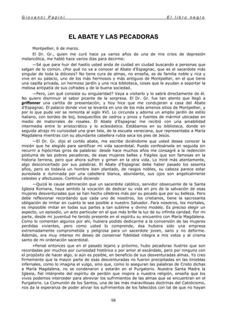 G i o v a n n i P a p i n i E l l i b r o n e g r o
98
EL ABATE Y LAS PECADORAS
Montpellier, 6 de marzo.
El Dr. Gr., quien me curó hace ya varios años de una de mis crisis de depresión
melancólica, me habló hace varios días para decirme:
—Sé que para huir del hastío usted anda de cuidad en ciudad buscando a personas que
salgan de lo común. ¿Por qué no va a conocer al Abate d'Espagnac, que es el sacerdote más
singular de toda la diócesis? No tiene cura de almas, no enseña, es de familia noble y rica y
vive en su palacio, uno de los más hermosos y más antiguos de Montpellier, en el que tiene
una capilla privada, un hermoso jardín y una rica biblioteca, cosas que le ayudan a soportar la
melosa antipatía de sus cofrades y de la buena sociedad.
—Pero, ¿en qué consiste su singularidad? Vaya a visitarlo y lo sabrá directamente de él.
No quiero disminuir el sabor picante de la sorpresa. El Dr. Gr. fue tan atento que llegó a
griffonner una cartita de presentación, y hoy hice que me condujeran a casa del Abate
d'Espagnac. El palacio donde vive se levanta en uno de los más amenos sitios de Montpellier, y
por lo que pude ver se remonta al siglo XVI. Lo circunda y adorna un amplio jardín de estilo
italiano, con bordes de boj, bosquecillos de cedros y pinos y fuentes de mármol ubicadas en
medio de matorrales de rosales. El Abate d'Espagnac me recibió con una amabilidad
intermedia entre lo aristocrático y lo eclesiástico. Estábamos en su biblioteca, donde en
seguida atrajo mi curiosidad una gran tela, de la escuela veneciana, que representaba a María
Magdalena mientras con su abundante cabellera rubia seca los pies de Jesús.
—El Dr. Gr. dijo el cortés abate, me escribe diciéndome que usted desea conocer la
misión que he elegido para santificar mi vida sacerdotal. Puedo confesársela en seguida sin
recurrir a hipócritas giros de palabras: desde hace muchos años me consagré a la redención
póstuma de las pobres pecadoras, de esas mujeres bellas y frágiles que son famosas en la
historia terrena, pero que ahora sufren y gimen en la otra vida. Lo miré más atentamente,
algo desconcertado por sus palabras. El Abate d'Espagnac debe haber pasado los sesenta
años, pero es todavía un hombre bien plantado, de rasgos nobles, su cabeza parece estar
aureolada e iluminada por una cabellera blanca, abundante, sus ojos son angelicalmente
celestes y afectuosos. Continuó diciendo
—Quizá le cause admiración que un sacerdote católico, servidor obsecuente de la Santa
Iglesia Romana, haya sentido la vocación de dedicar su vida en pro de la salvación de esas
mujeres desventuradas que se han hecho célebres más por su pecado que por su belleza. Pero
debe reflexionar recordando que cada uno de nosotros, los cristianos, tiene la sacrosanta
obligación de imitar en cuanto le sea posible a nuestro Salvador. Para nosotros, los mortales,
es imposible imitar en todas sus partes a tan sublime y divino modelo. Es preciso elegir un
aspecto, un episodio, un acto particular en el que más brille la luz de su infinita caridad. Por mi
parte, desde mi juventud he tenido presente en el espíritu su encuentro con María Magdalena.
Como lo comentan algunos por ahí, hubiera podido dedicarme a la conversión de las mujeres
perdidas vivientes, pero como usted lo comprende, ésa hubiera sido una empresa
extremadamente comprometida y peligrosa para un sacerdote joven, sano y no deforme.
Además, era muy intenso mi deseo de conservar fidelidad integra a mis votos y al crisma
santo de mi ordenación sacerdotal.
»Pensé entonces que en el pasado lejano y próximo, hubo pecadoras ilustres que son
recordadas por muchos por curiosidad histórica o por amor al escándalo, pero por ninguno con
el propósito de hacer algo, si aún es posible, en beneficio de sus desventuradas almas. Yo creo
firmemente que la mayor parte de esas desventuradas no fueron precipitadas en las tinieblas
infernales, como lo imagina el vulgo, sino que, como lo aseguran las palabras de Cristo dichas
a María Magdalena, no se condenaron y estarán en el Purgatorio. Nuestra Santa Madre la
Iglesia, fiel intérprete del espíritu de perdón que inspira a nuestra religión, enseña que los
vivos podemos interceder para abreviar los sufrimientos de las almas que se encuentran en el
Purgatorio. La Comunión de los Santos, una de las más maravillosas doctrinas del Catolicismo,
nos da la esperanza de poder aliviar los sufrimientos de los fallecidos con tal de que no hayan
 