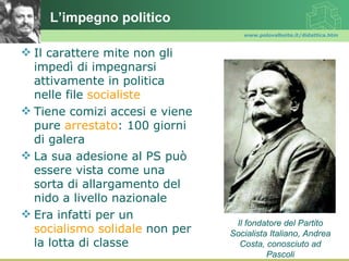 L’impegno politico
                                   www.polovalboite.it/didattica.htm



 Il carattere mite non gli
  impedì di impegnarsi
  attivamente in politica
  nelle file socialiste
 Tiene comizi accesi e viene
  pure arrestato: 100 giorni
  di galera
 La sua adesione al PS può
  essere vista come una
  sorta di allargamento del
  nido a livello nazionale
 Era infatti per un
                                 Il fondatore del Partito
  socialismo solidale non per   Socialista Italiano, Andrea
  la lotta di classe              Costa, conosciuto ad
                                          Pascoli
 