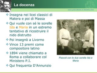 La docenza
                                          www.polovalboite.it/didattica.htm



 Insegna nei licei classici di
  Matera e poi di Massa
 Qui vuole con sé le sorelle
  Ida e Maria in un estremo
  tentativo di ricostruire il
  nido distrutto
 Poi insegnò a Livorno
 Vince 13 premi come
  compositore latino
 1894 viene chiamato a
  Roma a collaborare col          Pascoli con le due sorelle Ida e
  Ministero P.I.                               Maria

 Qui frequenta D’Annunzio
 