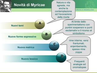 Natura e vita
    Novità di Myricae               agreste, ma
                                      anche lawww.polovalboite.it/didattica.htm
                                  contemplazione
                                  ed l’evocazione
                                    della morte
                                                   Al limite dello
                          A                    sperimentalismo con
  Nuovi temi
                                             puntini sospensivi e punti
                                             esclamativi e il ricorso al
                              B                      simbolismo
Nuove forme espressive
                                                  rime interne, versi
                                  C                   frantumati,
       Nuova metrica                                enjembements,
                                                     spesso rime
                                                         zoppe
                                        D
          Nuovo lessico
                                                       Frequenti
                                                      analogie ed
                                                      onomatopee
 
