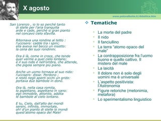 X agosto
                                                            www.polovalboite.it/didattica.htm


San Lorenzo , io lo so perché tanto            Tematiche
   di stelle per l'aria tranquilla
   arde e cade, perché si gran pianto
   nel concavo cielo sfavilla.                     La morte del padre
                                                   Il nido
   Ritornava una rondine al tetto :
   l'uccisero: cadde tra i spini;                  Il fanciullino
   ella aveva nel becco un insetto:                La terra “atomo opaco del
   la cena dei suoi rondinini.
                                                    male”
   Ora è là, come in croce, che tende              La contrapposizione fra l’uomo
   quel verme a quel cielo lontano;                 buono e quello cattivo. Il
   e il suo nido è nell'ombra, che attende,
   che pigola sempre più piano.                     mistero del male
                                                   La laicità
   Anche un uomo tornava al suo nido:              Il dolore non è solo degli
   l'uccisero: disse: Perdono ;
   e restò negli aperti occhi un grido:             uomini ma è universale
   portava due bambole in dono.                    L’aspetto positivista:
   Ora là, nella casa romita,
                                                    l’Astronomia
   lo aspettano, aspettano in vano:                Figure retoriche (metonimia,
   egli immobile, attonito, addita                  metafora)
   le bambole al cielo lontano.
                                                   Lo sperimentalismo linguistico
   E tu, Cielo, dall'alto dei mondi
   sereni, infinito, immortale,
   oh! d'un pianto di stelle lo inondi
   quest'atomo opaco del Male!
 