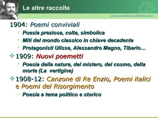 Le altre raccolte
                                       www.polovalboite.it/didattica.htm



1904: Poemi conviviali
     Poesia preziosa, colta, simbolica
     Miti del mondo classico in chiave decadente
     Protagonisti Ulisse, Alessandro Magno, Tiberio…
 1909: Nuovi poemetti
   Poesia della natura, del mistero, del cosmo, della
    morte (La vertigine)
 1908-12: Canzone di Re Enzio, Poemi italici
  e Poemi del Risorgimento
   Poesia a tema politico e storico
 
