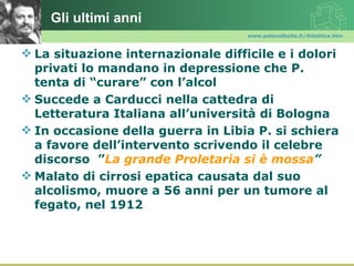 Gli ultimi anni
                                    www.polovalboite.it/didattica.htm



 La situazione internazionale difficile e i dolori
  privati lo mandano in depressione che P.
  tenta di “curare” con l’alcol
 Succede a Carducci nella cattedra di
  Letteratura Italiana all’università di Bologna
 In occasione della guerra in Libia P. si schiera
  a favore dell’intervento scrivendo il celebre
  discorso ”La grande Proletaria si è mossa”
 Malato di cirrosi epatica causata dal suo
  alcolismo, muore a 56 anni per un tumore al
  fegato, nel 1912
 