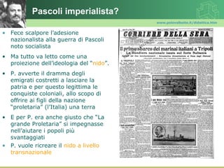 Pascoli imperialista?
                                          www.polovalboite.it/didattica.htm


• Fece scalpore l’adesione
  nazionalista alla guerra di Pascoli
  noto socialista
• Ma tutto va letto come una
  proiezione dell’ideologia del “nido”.
• P. avverte il dramma degli
  emigrati costretti a lasciare la
  patria e per questo legittima le
  conquiste coloniali, allo scopo di
  offrire ai figli della nazione
  “proletaria” (l’Italia) una terra
• E per P. era anche giusto che “La
  grande Proletaria” si impegnasse
  nell’aiutare i popoli più
  svantaggiati
• P. vuole ricreare il nido a livello
  transnazionale
 