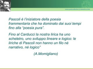 www.polovalboite.it/didattica.htm




Pascoli è l’iniziatore della poesia
frammentaria che ha dominato dai suoi tempi
fino alla “poesia pura”.
Fino al Carducci la nostra lirica ha uno
scheletro, uno sviluppo lineare e logico: le
liriche di Pascoli non hanno un filo né
narrativo, né logico”
                (A.Momigliano)
 