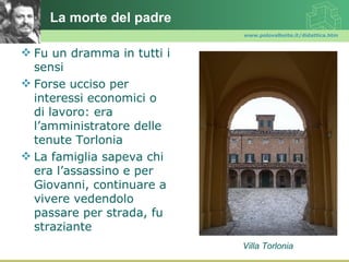 La morte del padre
                            www.polovalboite.it/didattica.htm



 Fu un dramma in tutti i
  sensi
 Forse ucciso per
  interessi economici o
  di lavoro: era
  l’amministratore delle
  tenute Torlonia
 La famiglia sapeva chi
  era l’assassino e per
  Giovanni, continuare a
  vivere vedendolo
  passare per strada, fu
  straziante
                            Villa Torlonia
 