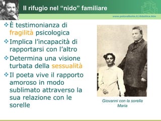 Il rifugio nel “nido” familiare
                                        www.polovalboite.it/didattica.htm



 È testimonianza di
  fragilità psicologica
 Implica l’incapacità di
  rapportarsi con l’altro
 Determina una visione
  turbata della sessualità
 Il poeta vive il rapporto
  amoroso in modo
  sublimato attraverso la
  sua relazione con le             Giovanni con la sorella
  sorelle                                 Maria
 