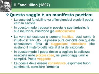 Il Fanciullino (1897)
                                           www.polovalboite.it/didattica.htm



 Questo saggio è un manifesto poetico:
   La voce del fanciullino va affievolendosi e solo il poeta
    vero la ascolta
   In questo modo traduce in poesia le sue fantasie, le
    sue intuizioni. Posizione già antipositivista
   La vera conoscenza è sempre intuitiva, così come è
    intuitivo il fanciullo. La poesia pura coincide con questa
    conoscenza, fatta di suggestioni simboliche che
    rivelano il mistero della vita al di là del razionale.
   In questo modo il poeta riesce a cogliere la bellezza
    nascosta nelle piccole cose, nei personaggi umili e
    semplici. Poeta veggente
   La poesia deve essere consolatrice, esprimere buoni
    sentimenti, conciliare l’armonia
 