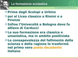 La formazione scolastica
                              www.polovalboite.it/didattica.htm



 Prima dagli Scolopi a Urbino
 poi al Liceo classico a Rimini e a
  Firenze
 Infine l’Università a Bologna dove fu
  allievo di Carducci
 La sua formazione era classica e
  umanistica, ma in ambito positivista
 La consapevolezza del fallimento della
  scienza e della ragione lo trasformò
  nel primo vero poeta decadente
  italiano
 
