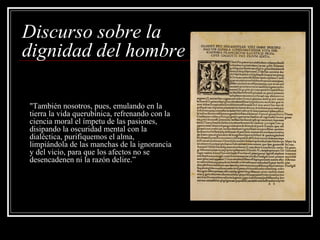Discurso sobre la
dignidad del hombre

"También nosotros, pues, emulando en la
tierra la vida querubínica, refrenando con la
ciencia moral el ímpetu de las pasiones,
disipando la oscuridad mental con la
dialéctica, purifiquemos el alma,
limpiándola de las manchas de la ignorancia
y del vicio, para que los afectos no se
desencadenen ni la razón delire.”
 