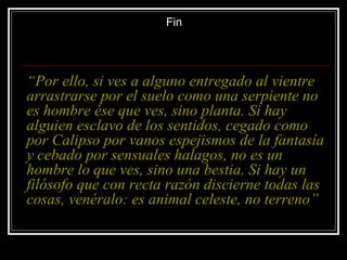 Fin




“Por ello, si ves a alguno entregado al vientre
arrastrarse por el suelo como una serpiente no
es hombre ése que ves, sino planta. Si hay
alguien esclavo de los sentidos, cegado como
por Calipso por vanos espejismos de la fantasía
y cebado por sensuales halagos, no es un
hombre lo que ves, sino una bestia. Si hay un
filósofo que con recta razón discierne todas las
cosas, venéralo: es animal celeste, no terreno”
 
