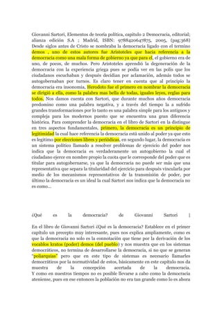 Giovanni Sartori, Elementos de teoría política, capitulo 2 Democracia, editorial;
alianza edición S.A ; Madrid, ISBN: 9788420647875, 2005, (pag:368)
Desde siglos antes de Cristo se nombraba la democracia ligado con el termino
demos , uno de estos autores fue Aristoteles que hacia referencia a la
democracia como una mala forma de gobierno ya que para el, el gobierno era de
uno, de pocos, de muchos. Pero Aristoteles aprendió la degeneración de la
democracia con la experiencia griega pues se podía ver en las polis que los
ciudadanos escuchaban y después decídian por aclamación, además todos se
autogobernaban por turnos. Es claro tener en cuenta que al principio la
democracia era insonomia, Herodoto fue el primero en nombrar la democracia
se dirigió a ella, como la palabra mas bella de todas, iguales leyes, reglas para
todos. Nos damos cuenta con Sartori, que durante muchos años democracia
predomino como una palabra negativa, y a través del tiempo la a sufrido
grandes transformaciones por lo tanto es una palabra simple para los antiguos y
compleja para los modernos puesto que se encuentra una gran diferencia
histórica. Para comprender la democracia en el libro de Sartori en la distingue
en tres aspectos fundamentales, primero, la democracia es un principio de
legitimidad la cual hace referencia la democracia está unido al poder ya que esto
es legitimo por elecciones libres y periódicas, en segundo lugar, la democracia es
un sistema político llamado a resolver problemas de ejercicio del poder nos
indica que la democracia es verdaderamente un autogobierno la cual el
ciudadano ejerce en nombre propio la cuota que le corresponde del poder que es
titular para autogobernarse, ya que la democracia no puede ser más que una
representativa que separa la titularidad del ejercicio para después vincularla por
medio de los mecanismos representativos de la transmisión de poder, por
último la democracia es un ideal la cual Sartori nos indica que la democracia no
es como...
¿Qué es la democracia? de Giovanni Sartori |
En el libro de Giovanni Sartori ¿Qué es la democracia? Establece en el primer
capítulo un precepto muy interesante, pues nos explica ampliamente, como es
que la democracia no solo es la connotación que tiene por la derivación de los
vocablos kratos (poder) demos (del pueblo) y nos muestra que en los sistemas
democráticos, no termina de desarrollarse la democracia, si no que se generan
“poliarquías” pero que en este tipo de sistemas es necesario llamarles
democráticos por la normatividad de estos, básicamente en este capítulo nos da
muestra de la concepción acertada de la democracia.
Y como en nuestros tiempos no es posible llevarse a cabo como la democracia
ateniense, pues en ese entonces la población no era tan grande como lo es ahora
 