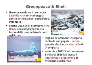 Greenpeace & Shell
•  Greenpeace	
  da	
  anni	
  promuove	
  
   Save	
  the	
  Ar5c	
  una	
  campagna	
  
   contro	
  le	
  trivellazioni	
  petrolifere	
  al	
  
   Polo	
  Nord	
  
•  giugno	
  2012	
  Shell	
  promuove	
  Ar5c	
  
   Ready	
  una	
  campagna	
  virale	
  a	
  
   favore	
  delle	
  proprie	
  trivellazioni	
  
   nell’Ar5co	
  
                                         •  migliaia	
  di	
  internau5	
  insorgono	
  
                                               contro	
  la	
  compagnia…	
  per	
  poi	
  
                                               scoprire	
  che	
  è	
  una	
  cyber	
  beﬀa	
  di	
  
                                               Greenpeace	
  
                                         •  se/embre	
  2012	
  Shell	
  nonostante	
  
                                               5	
  miliardi	
  di	
  dollari	
  inves55	
  
                                               interrompe	
  il	
  programma	
  di	
  
                                               trivellazioni	
  nell’ar5co	
  
 
