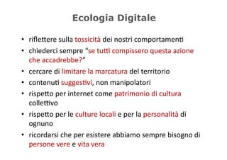 Ecologia Digitale

•  riﬂe/ere	
  sulla	
  tossicità	
  dei	
  nostri	
  comportamen5	
  
•  chiederci	
  sempre	
  “se	
  tuD	
  compissero	
  questa	
  azione	
  
   che	
  accadrebbe?”	
  
•  cercare	
  di	
  limitare	
  la	
  marcatura	
  del	
  territorio	
  
•  contenu5	
  sugges5vi,	
  non	
  manipolatori	
  
•  rispe/o	
  per	
  internet	
  come	
  patrimonio	
  di	
  cultura	
  
   colleDvo	
  
•  rispe/o	
  per	
  le	
  culture	
  locali	
  e	
  per	
  la	
  personalità	
  di	
  
   ognuno	
  
•  ricordarsi	
  che	
  per	
  esistere	
  abbiamo	
  sempre	
  bisogno	
  di	
  
   persone	
  vere	
  e	
  vita	
  vera	
  
 