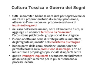 Cultura Tossica e Guerra dei Sogni

•  tuD	
  i	
  mammiferi	
  hanno	
  la	
  necessità	
  per	
  sopravvivere	
  di	
  
   marcare	
  il	
  proprio	
  territorio	
  di	
  caccia/riproduzione,	
  
   a/raverso	
  l'immissione	
  nel	
  proprio	
  ecosistema	
  di	
  
   inquinan5	
  organici	
  
•  nel	
  caso	
  dell'essere	
  umano,	
  oltre	
  all'ambiente	
  ﬁsico,	
  si	
  
   aggiunge	
  un	
  ulteriore	
  territorio	
  da	
  “marcare”,	
  
   l'ecosistema	
  psichico	
  dei	
  gruppi	
  sociali	
  in	
  cui	
  agisce	
  
•  l'uomo	
  ado/a	
  una	
  serie	
  di	
  strategie	
  a/e	
  a	
  imme/ere	
  
   degli	
  “agen5	
  inquinan5”	
  nell'ecosistema	
  psicologico	
  
•  buona	
  parte	
  della	
  comunicazione	
  umana	
  sarebbe	
  
   pertanto	
  basata	
  sulla	
  produzione	
  di	
  immagini	
  a/e	
  ad	
  
   inﬂuenzare	
  il	
  proprio	
  gruppo	
  sociale	
  di	
  appartenenza	
  
•  queste	
  immagini	
  inquinan5	
  devono	
  essere	
  facilmente	
  
   assimilabili	
  per	
  la	
  mente	
  per	
  lo	
  più	
  si	
  riferiscono	
  a	
  
   processi	
  inconsci	
  
 