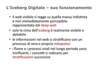 L’Iceberg Digitale – suo funzionamento

 •  il	
  web	
  visibile	
  si	
  regge	
  su	
  quella	
  massa	
  indis5nta	
  
    e	
  non	
  immediatamente	
  percepibile	
  
    rappresentata	
  dal	
  deep	
  web	
  
 •  solo	
  la	
  cima	
  dell'iceberg	
  è	
  realmente	
  visibile	
  e	
  
    abitabile	
  
 •  le	
  informazioni	
  nel	
  web	
  si	
  stra5ﬁcano	
  con	
  un	
  
    processo	
  di	
  vera	
  e	
  propria	
  mitopoiesi	
  
 •  i	
  ﬂame	
  e	
  i	
  processi	
  virali	
  nel	
  lungo	
  periodo	
  sono	
  
    ininﬂuen5,	
  i	
  conceD	
  si	
  radicano	
  per	
  
    stra5ﬁcazioni	
  successive	
  
 
