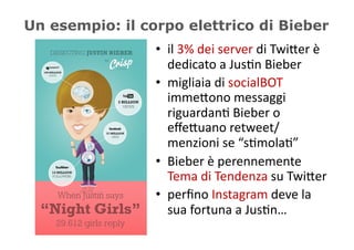 Un esempio: il corpo elettrico di Bieber
                 •  il	
  3%	
  dei	
  server	
  di	
  Twi/er	
  è	
  
                    dedicato	
  a	
  Jus5n	
  Bieber	
  
                 •  migliaia	
  di	
  socialBOT	
  
                    imme/ono	
  messaggi	
  
                    riguardan5	
  Bieber	
  o	
  
                    eﬀe/uano	
  retweet/
                    menzioni	
  se	
  “s5mola5”	
  
                 •  Bieber	
  è	
  perennemente	
  
                    Tema	
  di	
  Tendenza	
  su	
  Twi/er	
  
                 •  perﬁno	
  Instagram	
  deve	
  la	
  
                    sua	
  fortuna	
  a	
  Jus5n…	
  
 