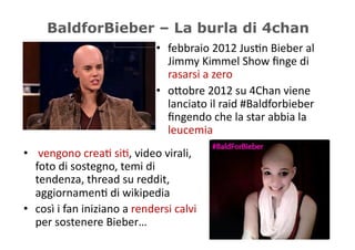 BaldforBieber – La burla di 4chan
                                             •  febbraio	
  2012	
  Jus5n	
  Bieber	
  al	
  
                                                Jimmy	
  Kimmel	
  Show	
  ﬁnge	
  di	
  
                                                rasarsi	
  a	
  zero	
  
                                             •  o/obre	
  2012	
  su	
  4Chan	
  viene	
  
                                                lanciato	
  il	
  raid	
  #Baldforbieber	
  
                                                ﬁngendo	
  che	
  la	
  star	
  abbia	
  la	
  
                                                leucemia	
  
•  	
  vengono	
  crea5	
  si5,	
  video	
  virali,	
  
   foto	
  di	
  sostegno,	
  temi	
  di	
  
   tendenza,	
  thread	
  su	
  reddit,	
  
   aggiornamen5	
  di	
  wikipedia	
  
•  così	
  i	
  fan	
  iniziano	
  a	
  rendersi	
  calvi	
  
   per	
  sostenere	
  Bieber…	
  
 