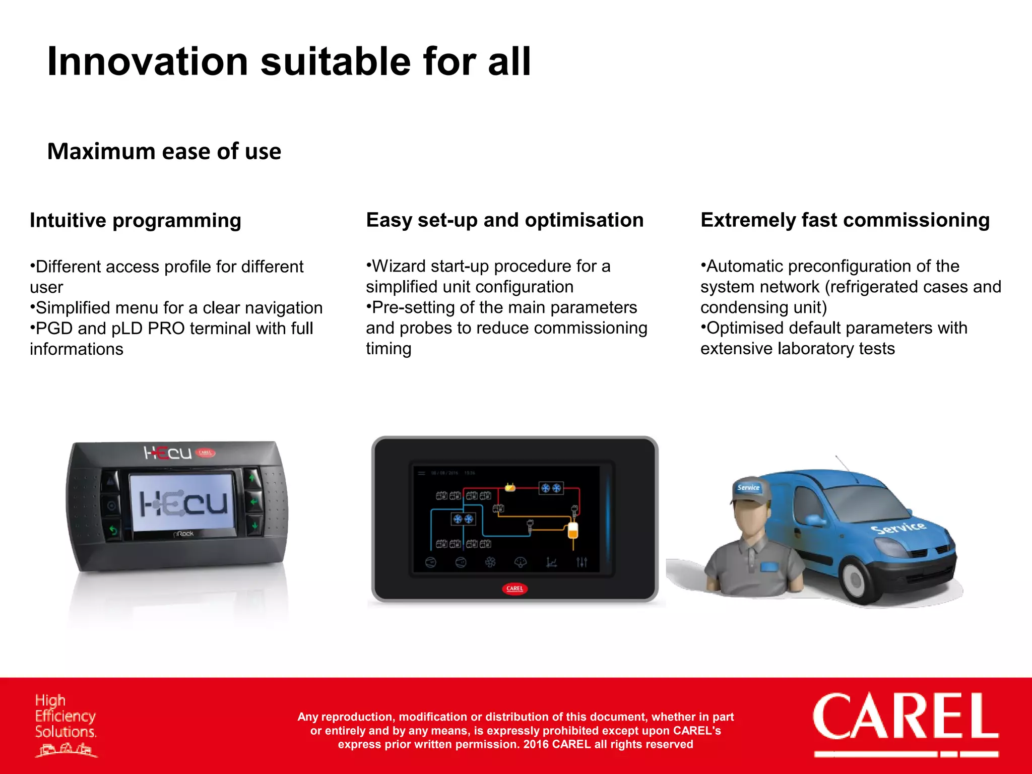 Innovation suitable for all
Maximum	
  ease	
  of	
  use	
  
Easy set-up and optimisation
•  Wizard start-up procedure for a
simplified unit configuration
•  Pre-setting of the main parameters
and probes to reduce
commissioning timing
Extremely fast commissioning
•  Automatic preconfiguration of the
system network (refrigerated cases
and condensing unit)
•  Optimised default parameters with
extensive laboratory tests
Intuitive programming
•  Different access profile for different
user
•  Simplified menu for a clear
navigation
•  PGD and pLD PRO terminal with
full informations
Any reproduction, modification or distribution of this document, whether in part
or entirely and by any means, is expressly prohibited except upon CAREL's
express prior written permission. 2016 CAREL all rights reserved
 