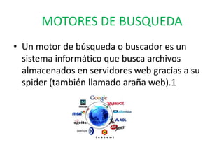 MOTORES DE BUSQUEDA
• Un motor de búsqueda o buscador es un
sistema informático que busca archivos
almacenados en servidores web gracias a su
spider (también llamado araña web).1
 