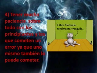 4) Tener mucha
paciencia sobre
todo con los
principiantes y los
que cometen un
error ya que uno
mismo también lo
puede cometer.
 