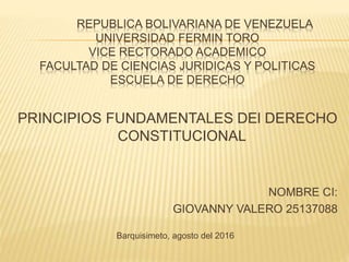 REPUBLICA BOLIVARIANA DE VENEZUELA
UNIVERSIDAD FERMIN TORO
VICE RECTORADO ACADEMICO
FACULTAD DE CIENCIAS JURIDICAS Y POLITICAS
ESCUELA DE DERECHO
PRINCIPIOS FUNDAMENTALES DEl DERECHO
CONSTITUCIONAL
NOMBRE CI:
GIOVANNY VALERO 25137088
Barquisimeto, agosto del 2016
 