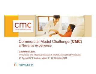 Commercial Model Challenge (CMC)
a Novartis experience
Giovanny León
Immunology and Infectious Diseases & Market Access Head Venezuela
4th Annual SFE LatAm, Miami 21,22 October 2010
 