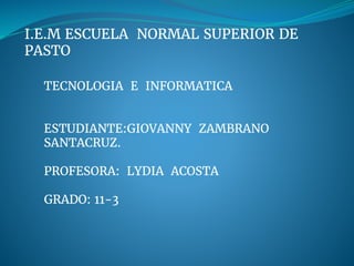 I.E.M ESCUELA NORMAL SUPERIOR DE
PASTO
TECNOLOGIA E INFORMATICA
ESTUDIANTE:GIOVANNY ZAMBRANO
SANTACRUZ.
PROFESORA: LYDIA ACOSTA
GRADO: 11-3
 