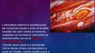 L'atmosfera esterna è caratterizzata
da numerose bande e zone di tonalità
variabili dal color crema al marrone,
costellate da formazioni cicloniche ed
anticicloniche, tra cui la Grande
Macchia Rossa.
Tramite alcuni studi si è dimostrato
che le bande chiare corrispondono a
zone più fredde, mentre quelle scure a
 