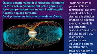 Questa elevata velocità di rotazione comporta
un forte schiacciamento dei poli e genera un
forte campo magnetico ma con i poli invertiti
rispetto a quello terrestre.
Se si potesse portare una bussola su Giove,
l'ago segnerebbe il Sud al posto del Nord.
La grande forza di
gravità di Giove
contribuisce, assieme
a quella del Sole, a
plasmare le principali
strutture del sistema
solare, in quanto la
sua attrazione
bilancia le orbite degli
altri pianeti ed il suo
vasto pozzo
gravitazionale
"ripulisce" il sistema
dai detriti che si
trovano a vagare in
 