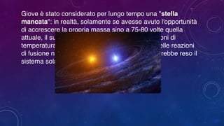 Giove è stato considerato per lungo tempo una "stella
mancata": in realtà, solamente se avesse avuto l'opportunità
di accrescere la propria massa sino a 75-80 volte quella
attuale, il suo nucleo avrebbe ospitato le condizioni di
temperatura e pressione favorevoli all'innesco delle reazioni
di fusione nucleare dell'idrogeno in elio, il che avrebbe reso il
sistema solare un sistema stellare binario.
 