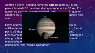 Attorno a Giove, orbitano numerosi satelliti (oltre 60) di cui
però solamente 16 hanno un diametro superiore ai 10 km. Fra
questi, ne esistono quattro principali, detti galileiani, in quanto
scoperti da Galileo Galilei: in ordine di distanza dal pianeta essi
sono Io, Europa, Ganimede e Callisto.  
 
Giove è fornito di un piccolo sistema di tre anelli, molto più
sottili e deboli di quelli di Saturno. Sono di colore scuro, formati
per lo più da polveri e piccole particelle rocciose (silicati)
provenienti dai suoi satelliti naturali, che tuttavia non rimangono
a lungo all'interno della struttura a causa delle forti correnti
magnetiche e atmosferiche. Vengono
denominati Halo, Main e Gossamer . 
 