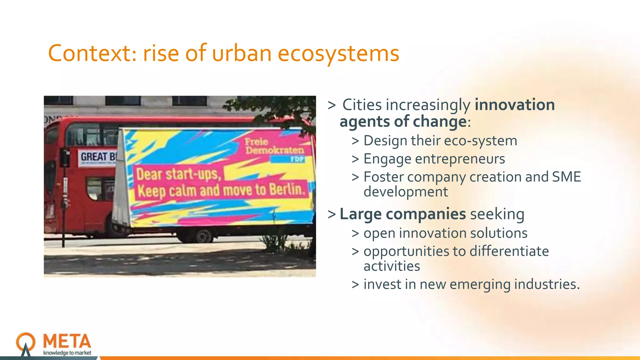 Context: rise of urban ecosystems
˃ Cities increasingly innovation
agents of change:
˃ Design their eco-system
˃ Engage entrepreneurs
˃ Foster company creation and SME
development
˃ Large companies seeking
˃ open innovation solutions
˃ opportunities to differentiate
activities
˃ invest in new emerging industries.
 