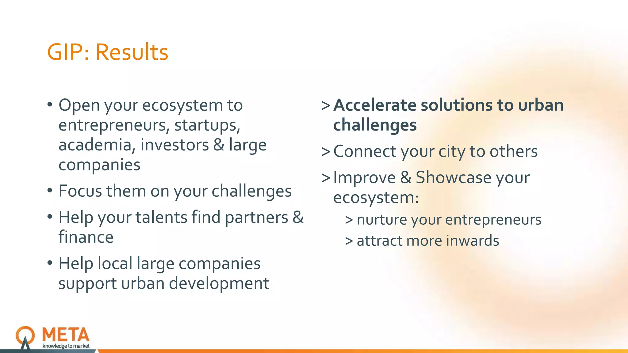 GIP: Results
• Open your ecosystem to
entrepreneurs, startups,
academia, investors & large
companies
• Focus them on your challenges
• Help your talents find partners &
finance
• Help local large companies
support urban development
˃Accelerate solutions to urban
challenges
˃Connect your city to others
˃Improve & Showcase your
ecosystem:
˃ nurture your entrepreneurs
˃ attract more inwards
 