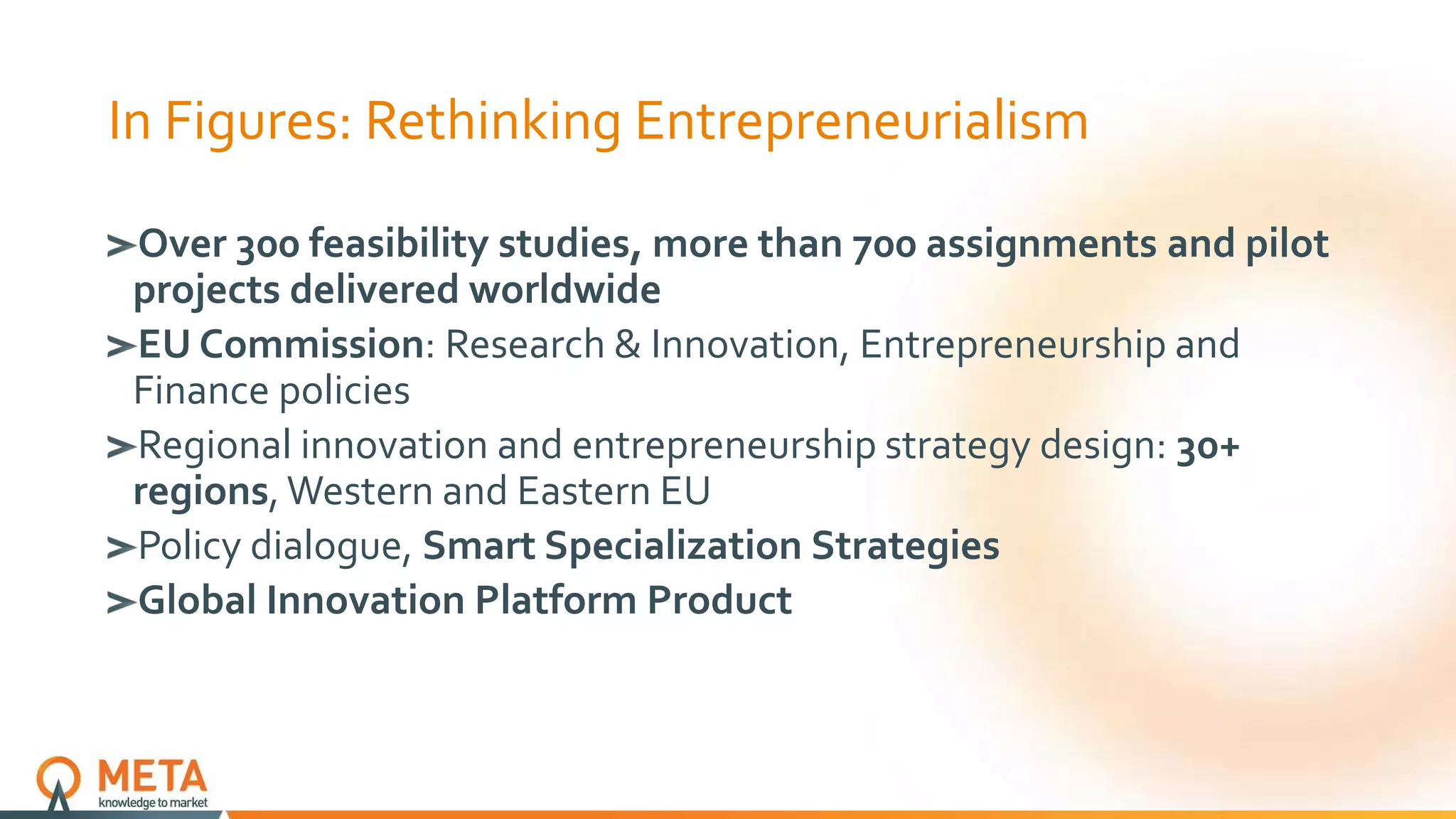 In Figures: Rethinking Entrepreneurialism
Over 300 feasibility studies, more than 700 assignments and pilot
projects delivered worldwide
EU Commission: Research & Innovation, Entrepreneurship and
Finance policies
Regional innovation and entrepreneurship strategy design: 30+
regions, Western and Eastern EU
Policy dialogue, Smart Specialization Strategies
Global Innovation Platform Product
 
